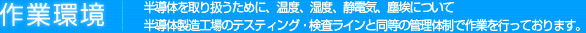 作業環境 | 半導体を取り扱うために、温度、湿度、静電気、塵埃について半導体製造工場のテスティング・検査ラインと同等の管理体制で作業を行っております。